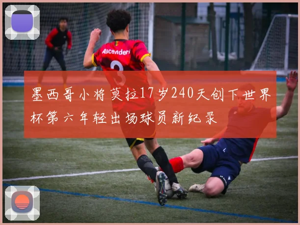 墨西哥小将莫拉17岁240天创下世界杯第六年轻出场球员新纪录