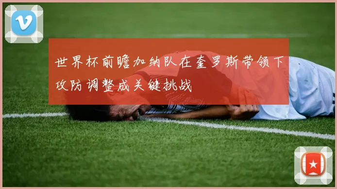 世界杯前瞻加纳队在奎罗斯带领下攻防调整成关键挑战