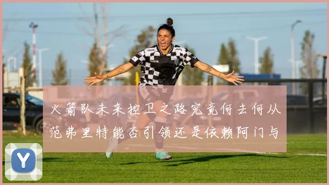 火箭队未来控卫之路究竟何去何从范弗里特能否引领还是依赖阿门与谢泼德