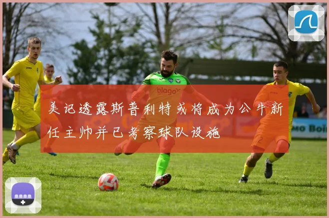 美记透露斯普利特或将成为公牛新任主帅并已考察球队设施