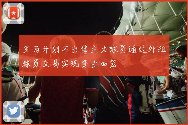 罗马计划不出售主力球员通过外租球员交易实现资金回笼