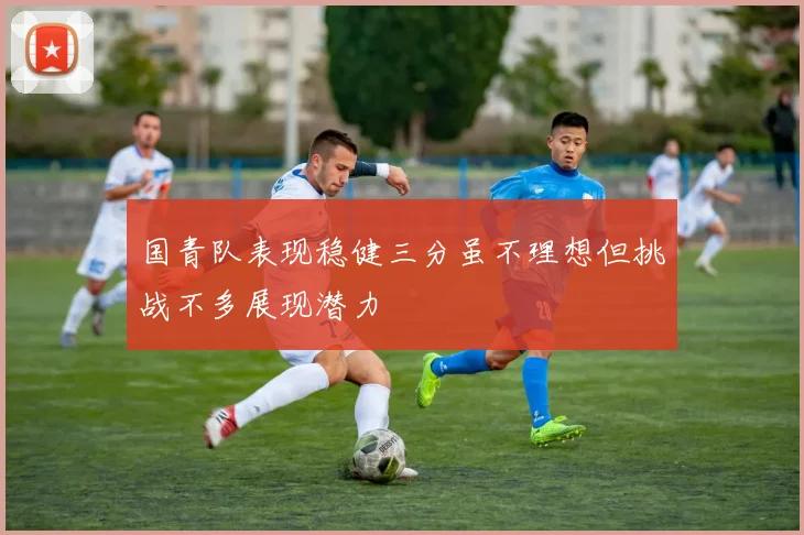 国青队表现稳健三分虽不理想但挑战不多展现潜力