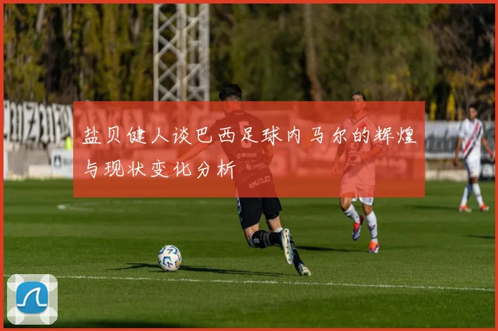 盐贝健人谈巴西足球内马尔的辉煌与现状变化分析