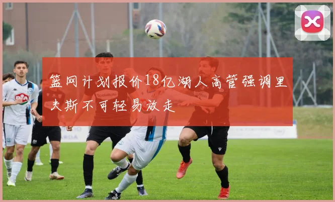篮网计划报价18亿湖人高管强调里夫斯不可轻易放走
