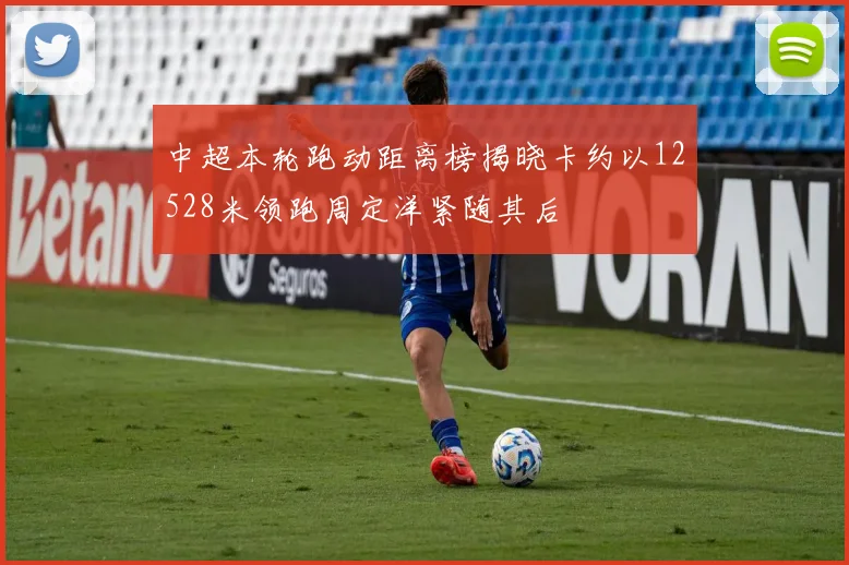 中超本轮跑动距离榜揭晓卡约以12528米领跑周定洋紧随其后