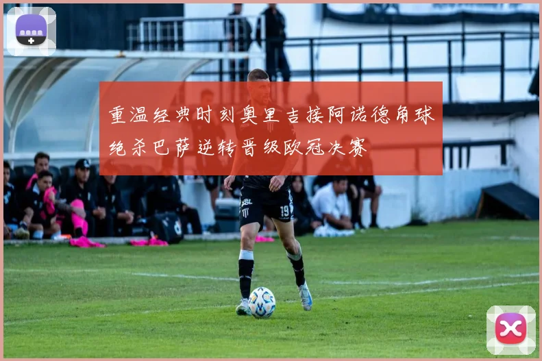 重温经典时刻奥里吉接阿诺德角球绝杀巴萨逆转晋级欧冠决赛