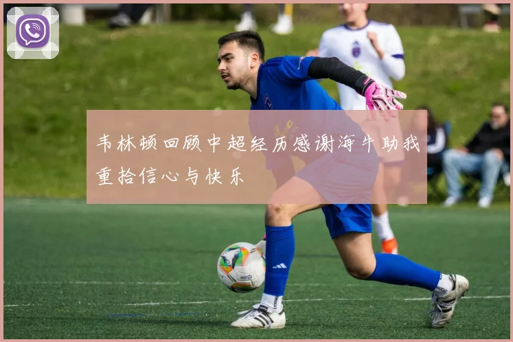韦林顿回顾中超经历感谢海牛助我重拾信心与快乐